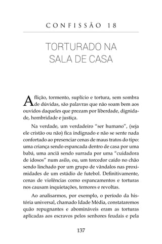 137
C o n f i s s ã o 1 8
Torturado na
sala de casa
Aflição, tormento, suplício e tortura, sem sombra
de dúvidas, são palavras que não soam bem aos
ouvidos daqueles que prezam por liberdade, dignida-
de, hombridade e justiça.
Na verdade, um verdadeiro “ser humano”, (seja
ele cristão ou não) fica indignado e não se sente nada
confortado ao presenciar cenas de maus tratos do tipo:
uma criança sendo espancada dentro de casa por uma
babá, uma anciã sendo surrada por uma “cuidadora
de idosos” num asilo, ou, um torcedor caído no chão
sendo linchado por um grupo de vândalos nas proxi-
midades de um estádio de futebol. Definitivamente,
cenas de violências como espancamentos e torturas
nos causam inquietações, temores e revoltas.
Ao analisarmos, por exemplo, o período da his-
tória universal, chamado Idade Média, constataremos
quão repugnantes e abomináveis eram as torturas
aplicadas aos escravos pelos senhores feudais e pela
 