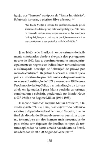 138
igreja, aos “hereges” na época da “Santa Inquisição”.
Sobre tais torturas, o escritor Silva afirmou: cxv
“Na Idade Média a tortura foi institucionalizada pelos
senhores feudais e principalmente pela Igreja. Não raro,
os casos de tortura resultavam em morte. Foi na época
da inquisição que a tortura, as punições e os maus tra-
tos começaram a ser grafados na Idade Média.”
Já na história do Brasil, crimes de torturas são facil-
mente constatados desde a chegada dos portugueses
no ano de 1500. Fato é, que durante muito tempo, prin-
cipalmente os negros e os índios foram torturados com
a esfarrapada desculpa de “obtenção de provas por
meio da confissão”. Registros históricos afirmam que a
prática de tortura foi proibida em face do povo brasilei-
ro, com a Constituição de 1824 e mesmo em 1889 com a
Proclamação da República, a criminalização da tortura
ainda era ignorada. E para falar a verdade, as torturas
continuaram a subsistir, perdurando no Estado Novo
(1937-1945) e no Regime Militar (1964-1985).
E sobre o “famoso” Regime Militar brasileiro, o li-
vro best-seller “O que é isso, companheiro” do polêmico
escritor e deputado federal Fernando Gabeira, que no
final da década de 60 envolveu-se na guerrilha urba-
na, tornando-se um dos homens mais procurados do
país, relata com riquezas de detalhes os tipos de tor-
turas aplicadas na pátria amada não idolatrada Brasil,
nas décadas de 60 e 70. Segundo Gabeira: cxvi
 