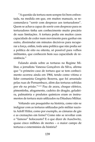 139
“A questão da tortura nem sempre foi bem enfren-
tada, na medida em que, em muitos manuais, se re-
comendava “sorrir com desprezo aos torturadores”.
Quem se achava capaz de sorrir com desprezo para os
torturadores tinha um conhecimento muito precário
de suas limitações. A tortura pedia em muitos casos
capacidade de ceder num movimento para ganhar em
outro, dissimular em minutos decisivos para recupe-
rar a força, enfim, toda uma política que não podia ser
a política de oito ou oitenta, só possível para velhos
militantes, que conhecem bem sua capacidade de re-
sistência.”
Falando ainda sobre as torturas no Regime Mi-
litar, a jornalista Vanessa Gonçalves da Silva, afirma
que “o primeiro caso de tortura que se tem conheci-
mento ocorreu ainda em 1964, tendo como vítima o
líder comunista Gregório Bezerra, que foi arrastado
pelas ruas de Pernambuco, além das torturas sofridas
por ele na prisão.”cxvii
Pau de arara, choque elétrico,
pimentinha, afogamento, cadeira do dragão, geladei-
ra, palmatória e produtos químicos eram os instru-
mentos de tortura mais utilizados na Ditadura Militar.
Voltando um pouquinho na história, como não se
indignar com as torturas utilizadas pelo militar nazis-
ta Adolf Hitler, como por exemplo, as câmaras de gás
e as cremações em forno? Como não se revoltar com
o “famoso” holocausto? E o que dizer de Auschwitz,
quase cinco milhões de mortes – o maior campo de
torturas e extermínios da história?
 