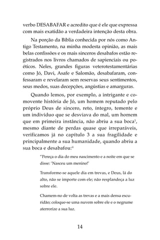 14
verbo DESABAFAR e acredito que é ele que expressa
com mais exatidão a verdadeira intenção desta obra.
Na porção da Bíblia conhecida por nós como An-
tigo Testamento, na minha modesta opinião, as mais
belas confissões e os mais sinceros desabafos estão re-
gistrados nos livros chamados de sapienciais ou po-
éticos. Neles, grandes figuras veterotestamentárias
como Jó, Davi, Asafe e Salomão, desabafaram, con-
fessaram e revelaram sem reservas seus sentimentos,
seus medos, suas decepções, angústias e amarguras.
Quando lemos, por exemplo, a intrigante e co-
movente história de Jó, um homem reputado pelo
próprio Deus de sincero, reto, íntegro, temente e
um indivíduo que se desviava do mal, um homem
que em primeira instância, não abriu a sua boca1
,
mesmo diante de perdas quase que irreparáveis,
verificamos já no capítulo 3 a sua fragilidade e
principalmente a sua humanidade, quando abriu a
sua boca e desabafou:ii
“Pereça o dia do meu nascimento e a noite em que se
disse: ‘Nasceu um menino!’
Transforme-se aquele dia em trevas, e Deus, lá do
alto, não se importe com ele; não resplandeça a luz
sobre ele.
Chamem-no de volta as trevas e a mais densa escu-
ridão; coloque-se uma nuvem sobre ele e o negrume
aterrorize a sua luz.
 