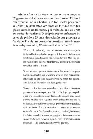 140
Ainda sobre as torturas no tempo que abrange a
2ª guerra mundial, o pastor e escritor romeno Richard
Wurmbrand, no seu best-seller “Torturados por amor
a Cristo”, relatou fatos verídicos de torturas sofridas
pelos cristãos na Romênia, por volta do ano de 1950
na época do nazismo. O próprio pastor enfrentou 14
anos de prisão e 25 anos de reclusão por propagar a
Verdade. Em alguns de seus impressionantes e lamen-
táveis depoimentos, Wurmbrand desabafou:xcviii
“Eram colocadas algemas em nossos punhos as quais
tinham lâminas afiadas na parte interna. Se ficássemos
totalmente parados, elas não nos cortavam. Mas nas ce-
las muito frias quando tremíamos, nossos pulsos eram
cortados pelas lâminas.”
“Crentes eram pendurados em cordas de cabeça para
baixo e açoitados tão severamente que seus corpos ba-
lançavam de um lado para outro sob a força das panca-
das. Éramos colocados em refrigeradores.”
“Nós, crentes, éramos colocados em caixões apenas um
pouco maiores do que nós. Não havia lugar para qual-
quer movimento. Muitas dúzias de pregos com suas
pontas afiadas como giletes eram colocadas por todos
os lados. Enquanto estávamos perfeitamente quietos,
tudo ia bem. Éramos forçados a permanecer nessas
caixas horas a fio. Quando, porém, nos fatigávamos e
tombávamos de cansaço, os pregos entravam em nos-
so corpo. Se nos movêssemos ou estremecêssemos um
músculo — ali estariam os horríveis pregos.”
 