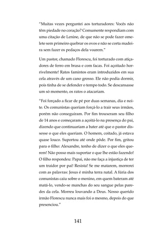 141
“Muitas vezes perguntei aos torturadores: Vocês não
têm piedade no coração? Comumente respondiam com
uma citação de Lenine, de que não se pode fazer ome-
lete sem primeiro quebrar os ovos e não se corta madei-
ra sem fazer os pedaços dela voarem.”
Um pastor, chamado Florescu, foi torturado com atiça-
dores de ferro em brasa e com facas. Foi açoitado hor-
rivelmente! Ratos famintos eram introduzidos em sua
cela através de um cano grosso. Ele não podia dormir,
pois tinha de se defender o tempo todo. Se descansasse
um só momento, os ratos o atacariam.
“Foi forçado a ficar de pé por duas semanas, dia e noi-
te. Os comunistas queriam forçá-lo a trair seus irmãos,
porém não conseguiram. Por fim trouxeram seu filho
de 14 anos e começaram a açoitá-lo na presença do pai,
dizendo que continuariam a bater até que o pastor dis-
sesse o que eles queriam. O homem, coitado, já estava
quase louco. Suportou até onde pôde. Por fim, gritou
para o filho: Alexandre, tenho de dizer o que eles que-
rem! Não posso mais suportar o que lhe estão fazendo!
O filho respondeu: Papai, não me faça a injustiça de ter
um traidor por pai! Resista! Se me matarem, morrerei
com as palavras: Jesus é minha terra natal. A fúria dos
comunistas caiu sobre o menino, em quem bateram até
matá-lo, vendo-se manchas do seu sangue pelas pare-
des da cela. Morreu louvando a Deus. Nosso querido
irmão Florescu nunca mais foi o mesmo, depois do que
presenciou.”
 