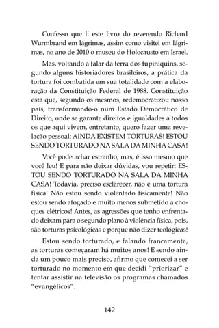 142
Confesso que li este livro do reverendo Richard
Wurmbrand em lágrimas, assim como visitei em lágri-
mas, no ano de 2010 o museu do Holocausto em Israel.
Mas, voltando a falar da terra dos tupiniquins, se-
gundo alguns historiadores brasileiros, a prática da
tortura foi combatida em sua totalidade com a elabo-
ração da Constituição Federal de 1988. Constituição
esta que, segundo os mesmos, redemocratizou nosso
país, transformando-o num Estado Democrático de
Direito, onde se garante direitos e igualdades a todos
os que aqui vivem, entretanto, quero fazer uma reve-
lação pessoal: AINDA EXISTEM TORTURAS! ESTOU
SENDO TORTURADO NA SALA DA MINHA CASA!
Você pode achar estranho, mas, é isso mesmo que
você leu! E para não deixar dúvidas, vou repetir: ES-
TOU SENDO TORTURADO NA SALA DA MINHA
CASA! Todavia, preciso esclarecer, não é uma tortura
física! Não estou sendo violentado fisicamente! Não
estou sendo afogado e muito menos submetido a cho-
ques elétricos! Antes, as agressões que tenho enfrenta-
do deixam para o segundo plano à violência física, pois,
são torturas psicológicas e porque não dizer teológicas!
Estou sendo torturado, e falando francamente,
as torturas começaram há muitos anos! E sendo ain-
da um pouco mais preciso, afirmo que comecei a ser
torturado no momento em que decidi “priorizar” e
tentar assistir na televisão os programas chamados
“evangélicos”.
 