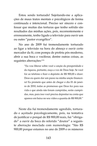 143
Estou sendo torturado! Sujeitando-me a aplica-
ções de maus tratos mentais e psicológicos de forma
continuada e intencional. Preciso ser sincero e con-
fessar que muitas das torturas que tenho sofrido são
resultados das minhas ações, pois, recorrentemente e
erroneamente, tenho ligado a televisão para ouvir um
ou outro “pastor evangélico”.
No ano de 2009 fui tremendamente torturado
ao ligar a televisão na hora do almoço e ouvir certo
mercador da fé, com pompa de profeta pós-moderno,
abrir a sua boca e vociferar, dentre outras coisas, as
seguintes aberrações:cxix
“Eu vou liberar sobre você a unção da prosperidade e
da riqueza, portanto, ouça a voz de Deus hoje. Se você
for ao telefone e fizer o depósito de R$ 900,00 e dizer:
Deus eu quero dar um passo na minha unção financei-
ra! Eu prometo que antes de chegar o dia 01 de janei-
ro de 2010, todas as promessas que Deus fez para sua
vida e que ainda não foram cumpridas, serão cumpri-
das, mas, para isso você precisa depositar na conta que
aparece em baixo no seu vídeo a quantia de R$ 900,00.”
Neste dia fui tremendamente agredido, tortura-
do e açoitado psicologicamente, pois, na tentativa
de justificar o porquê de R$ 900,00 reais, fui “obriga-
do” a ouvir da boca do referido “doutor” a seguin-
te aberração mesclada com numerologia: “São R$
900,00 porque estamos no ano de 2009 e os números
 