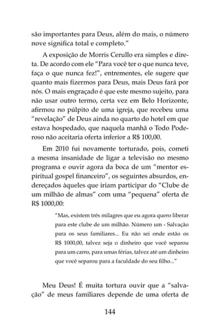 144
são importantes para Deus, além do mais, o número
nove significa total e completo.”
A exposição de Morris Cerullo era simples e dire-
ta. De acordo com ele “Para você ter o que nunca teve,
faça o que nunca fez!”, entrementes, ele sugere que
quanto mais fizermos para Deus, mais Deus fará por
nós. O mais engraçado é que este mesmo sujeito, para
não usar outro termo, certa vez em Belo Horizonte,
afirmou no púlpito de uma igreja, que recebeu uma
“revelação” de Deus ainda no quarto do hotel em que
estava hospedado, que naquela manhã o Todo Pode-
roso não aceitaria oferta inferior a R$ 100,00.
Em 2010 fui novamente torturado, pois, cometi
a mesma insanidade de ligar a televisão no mesmo
programa e ouvir agora da boca de um “mentor es-
piritual gospel financeiro”, os seguintes absurdos, en-
dereçados àqueles que iriam participar do “Clube de
um milhão de almas” com uma “pequena” oferta de
R$ 1000,00:
“Mas, existem três milagres que eu agora quero liberar
para este clube de um milhão. Número um - Salvação
para os seus familiares... Eu não sei onde estão os
R$ 1000,00, talvez seja o dinheiro que você separou
para um carro, para umas férias, talvez até um dinheiro
que você separou para a faculdade do seu filho...”
Meu Deus! É muita tortura ouvir que a “salva-
ção” de meus familiares depende de uma oferta de
 