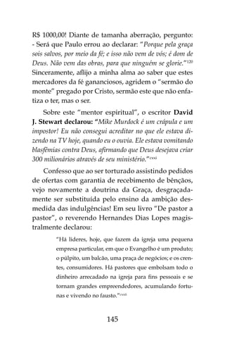 145
R$ 1000,00! Diante de tamanha aberração, pergunto:
- Será que Paulo errou ao declarar: “Porque pela graça
sois salvos, por meio da fé; e isso não vem de vós; é dom de
Deus. Não vem das obras, para que ninguém se glorie.”120
Sinceramente, aflijo a minha alma ao saber que estes
mercadores da fé gananciosos, agridem o “sermão do
monte” pregado por Cristo, sermão este que não enfa-
tiza o ter, mas o ser.
Sobre este “mentor espiritual”, o escritor David
J. Stewart declarou: “Mike Murdock é um crápula e um
impostor! Eu não consegui acreditar no que ele estava di-
zendo na TV hoje, quando eu o ouvia. Ele estava vomitando
blasfêmias contra Deus, afirmando que Deus desejava criar
300 milionários através de seu ministério.”cxxi
Confesso que ao ser torturado assistindo pedidos
de ofertas com garantia de recebimento de bênçãos,
vejo novamente a doutrina da Graça, desgraçada-
mente ser substituída pelo ensino da ambição des-
medida das indulgências! Em seu livro “De pastor a
pastor”, o reverendo Hernandes Dias Lopes magis-
tralmente declarou:
“Há lideres, hoje, que fazem da igreja uma pequena
empresa particular, em que o Evangelho é um produto;
o púlpito, um balcão, uma praça de negócios; e os cren-
tes, consumidores. Há pastores que embolsam todo o
dinheiro arrecadado na igreja para fins pessoais e se
tornam grandes empreendedores, acumulando fortu-
nas e vivendo no fausto.”cxxii
 