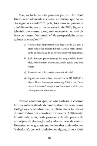 146
Mas, as torturas não pararam por aí... Ed René
Kivitz, acertadamente vociferou ao afirmar que “o ví-
cio segue o viciado”cxxiii
, pois, três anos se passaram
e infelizmente, no primeiro sábado de 2013, liguei a
televisão no mesmo programa evangélico e ouvi da
boca do mesmo “empresário” da prosperidade, as se-
guintes aberrações:cxxiv
a)	 A coisa mais importante que faço a cada dia não é
orar! Não é ler minha Bíblia! A coisa mais impor-
tante que faço a cada 24 horas é escrever perguntas!
b)	 Todo homem pobre sempre faz o que odeia fazer!
Mas, todo homem rico está fazendo aquilo que ama
fazer!
c)	 Somente um tolo corrige uma autoridade!
d)	 Segure em suas mãos uma oferta de R$ 1000,00 e
diga a Deus: Faça negócios comigo! Saiba que Deus
nunca fracassou! Imagine você tendo um sócio par-
ceiro que nunca fracassou!
Preciso confessar que, se não bastasse a enorme
tortura sofrida diante de tantos absurdos sem nexos
teológicos vociferados, meu suplício ainda foi maior
durante todo o discurso deste torturador. A Bíblia não
foi utilizada, aliás, neste programa ela não passou de
um objeto de decoração colocado na mesa de centro.
Honestamente, gostaria muito de saber onde o doutor
“sabedoria”, como é rotulado por alguns, tirou a ideia
 
