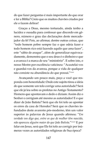 147
de que fazer perguntas é mais importante do que orar
e ler a Bíblia? Creio que os muitos chavões criados por
ele o fazem delirar!
Graças a Deus, mesmo torturado, ainda tenho a
lucidez e ousadia para confessar que discordo em gê-
nero, número e grau das declarações deste mercade-
jador da fé! Pois, ao afirmar, dentre outras coisas, que
“todo homem pobre sempre faz o que odeia fazer e
todo homem rico está fazendo aquilo que ama fazer”,
este “sábio de araque”, além de generalizar equivoca-
damente, demonstra que o seu deus é o dinheiro e que
a avareza é a marca de seu “ministério”. E sobre isto, o
nosso Mestre por excelência vaticinou: “Acautelai-vos
e guardai-vos da avareza, porque a vida de qualquer
não consiste na abundância do que possui.”cxxv
Avançando um pouco mais, peço a você que res-
ponda com honestidade: Onde este sujeito tirou a ideia
de que somente um tolo corrige uma autoridade? Será
que ele já leu sobre os profetas no Antigo Testamento?
Homens que apontavam o dedo e diziam: Assim diz o
Senhor e corrigiam até mesmo as autoridades! E o que
dizer de João Batista? Será que ele foi tolo ao apontar
os erros da casa de Herodes? Será que os chavões in-
fundados deste avarento pós-moderno, têm um valor
superior às palavras de Jesus quando afirmou: “Em
verdade vos digo que, entre os que de mulher têm nascido,
não apareceu alguém maior do que João Batista.”cxxvi
E por
falar em Jesus, será que Ele foi tolo ao corrigir por inú-
meras vezes as autoridades religiosas de Sua época?
 