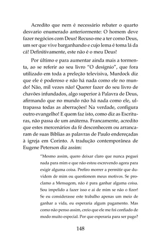 148
Acredito que nem é necessário rebater o quarto
desvario enumerado anteriormente: O homem deve
fazer negócios com Deus! Recuso-me a ter como Deus,
um ser que vive barganhando e cujo lema é toma lá da
cá! Definitivamente, este não é o meu Deus!
Por último e para aumentar ainda mais a tormen-
ta, ao se referir ao seu livro “O desígnio”, que fora
utilizado em toda a preleção televisiva, Murdock diz
que ele é poderoso e não há nada como ele no mun-
do! Não, mil vezes não! Querer fazer do seu livro de
chavões infundados, algo superior à Palavra de Deus,
afirmando que no mundo não há nada como ele, ul-
trapassa todas as aberrações! Na verdade, configura
outro evangelho! E quem faz isto, como diz as Escritu-
ras, não passa de um anátema. Francamente, acredito
que estes mercenários da fé desconhecem ou arranca-
ram de suas Bíblias as palavras de Paulo endereçadas
à igreja em Corinto. A tradução contemporânea de
Eugene Peterson diz assim:
“Mesmo assim, quero deixar claro que nunca peguei
nada para mim e que não estou escrevendo agora para
exigir alguma coisa. Prefiro morrer a permitir que du-
videm de mim ou questionem meus motivos. Se pro-
clamo a Mensagem, não é para ganhar alguma coisa.
Sou impelido a fazer isso e ai de mim se não o fizer!
Se eu considerasse este trabalho apenas um meio de
ganhar a vida, eu esperaria algum pagamento. Mas
como não penso assim, creio que ele me foi confiado de
modo muito especial. Por que esperaria para ser pago?
 