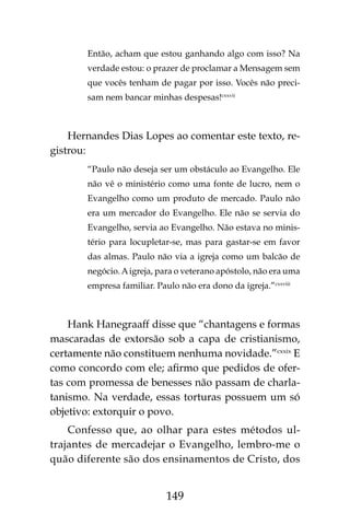 149
Então, acham que estou ganhando algo com isso? Na
verdade estou: o prazer de proclamar a Mensagem sem
que vocês tenham de pagar por isso. Vocês não preci-
sam nem bancar minhas despesas!cxxvii
Hernandes Dias Lopes ao comentar este texto, re-
gistrou:
“Paulo não deseja ser um obstáculo ao Evangelho. Ele
não vê o ministério como uma fonte de lucro, nem o
Evangelho como um produto de mercado. Paulo não
era um mercador do Evangelho. Ele não se servia do
Evangelho, servia ao Evangelho. Não estava no minis-
tério para locupletar-se, mas para gastar-se em favor
das almas. Paulo não via a igreja como um balcão de
negócio.Aigreja, para o veterano apóstolo, não era uma
empresa familiar. Paulo não era dono da igreja.”cxxviii
Hank Hanegraaff disse que “chantagens e formas
mascaradas de extorsão sob a capa de cristianismo,
certamente não constituem nenhuma novidade.”cxxix
E
como concordo com ele; afirmo que pedidos de ofer-
tas com promessa de benesses não passam de charla-
tanismo. Na verdade, essas torturas possuem um só
objetivo: extorquir o povo.
Confesso que, ao olhar para estes métodos ul-
trajantes de mercadejar o Evangelho, lembro-me o
quão diferente são dos ensinamentos de Cristo, dos
 