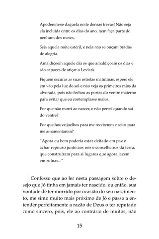 15
Apoderem-se daquela noite densas trevas! Não seja
ela incluída entre os dias do ano, nem faça parte de
nenhum dos meses.
Seja aquela noite estéril, e nela não se ouçam brados
de alegria.
Amaldiçoem aquele dia os que amaldiçoam os dias e
são capazes de atiçar o Leviatã.
Fiquem escuras as suas estrelas matutinas, espere ele
em vão pela luz do sol e não veja os primeiros raios da
alvorada, pois não fechou as portas do ventre materno
para evitar que eu contemplasse males.
Por que não morri ao nascer, e não pereci quando saí
do ventre?
Por que houve joelhos para me receberem e seios para
me amamentarem?
“Agora eu bem poderia estar deitado em paz e
achar repouso junto aos reis e conselheiros da terra,
que construíram para si lugares que agora jazem
em ruínas...”
Confesso que ao ler nesta passagem sobre o de-
sejo que Jó tinha em jamais ter nascido, ou então, sua
vontade de ter morrido por ocasião do seu nascimen-
to, me sinto muito mais próximo de Jó e passo a en-
tender perfeitamente a razão de Deus o ter reputado
como sincero, pois, ele ao contrário de muitos, não
 