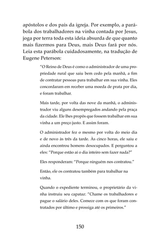 150
apóstolos e dos pais da igreja. Por exemplo, a pará-
bola dos trabalhadores na vinha contada por Jesus,
joga por terra toda esta ideia absurda de que quanto
mais fizermos para Deus, mais Deus fará por nós.
Leia esta parábola cuidadosamente, na tradução de
Eugene Peterson:
“O Reino de Deus é como o administrador de uma pro-
priedade rural que saiu bem cedo pela manhã, a fim
de contratar pessoas para trabalhar em sua vinha. Eles
concordaram em receber uma moeda de prata por dia,
e foram trabalhar.
Mais tarde, por volta das nove da manhã, o adminis-
trador viu alguns desempregados andando pela praça
da cidade. Ele lhes propôs que fossem trabalhar em sua
vinha a um preço justo. E assim foram.
O administrador fez o mesmo por volta do meio dia
e de novo às três da tarde. Às cinco horas, ele saiu e
ainda encontrou homens desocupados. E perguntou a
eles: “Porque estão aí o dia inteiro sem fazer nada?”
Eles responderam: “Porque ninguém nos contratou.”
Então, ele os contratou também para trabalhar na
vinha.
Quando o expediente terminou, o proprietário da vi-
nha instruiu seu capataz: “Chame os trabalhadores e
pague o salário deles. Comece com os que foram con-
tratados por último e prossiga até os primeiros.”
 