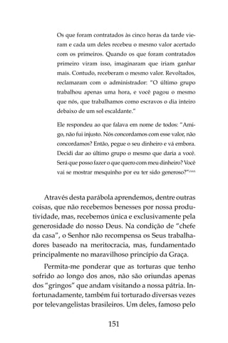 151
Os que foram contratados às cinco horas da tarde vie-
ram e cada um deles recebeu o mesmo valor acertado
com os primeiros. Quando os que foram contratados
primeiro viram isso, imaginaram que iriam ganhar
mais. Contudo, receberam o mesmo valor. Revoltados,
reclamaram com o administrador: “O último grupo
trabalhou apenas uma hora, e você pagou o mesmo
que nós, que trabalhamos como escravos o dia inteiro
debaixo de um sol escaldante.”
Ele respondeu ao que falava em nome de todos: “Ami-
go, não fui injusto. Nós concordamos com esse valor, não
concordamos? Então, pegue o seu dinheiro e vá embora.
Decidi dar ao último grupo o mesmo que daria a você.
Será que posso fazer o que quero com meu dinheiro? Você
vai se mostrar mesquinho por eu ter sido generoso?”cxxx
Através desta parábola aprendemos, dentre outras
coisas, que não recebemos benesses por nossa produ-
tividade, mas, recebemos única e exclusivamente pela
generosidade do nosso Deus. Na condição de “chefe
da casa”, o Senhor não recompensa os Seus trabalha-
dores baseado na meritocracia, mas, fundamentado
principalmente no maravilhoso princípio da Graça.
Permita-me ponderar que as torturas que tenho
sofrido ao longo dos anos, não são oriundas apenas
dos “gringos” que andam visitando a nossa pátria. In-
fortunadamente, também fui torturado diversas vezes
por televangelistas brasileiros. Um deles, famoso pelo
 