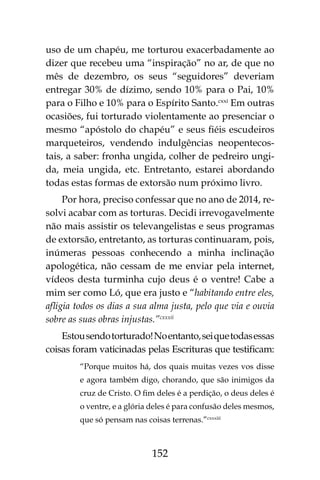 152
uso de um chapéu, me torturou exacerbadamente ao
dizer que recebeu uma “inspiração” no ar, de que no
mês de dezembro, os seus “seguidores” deveriam
entregar 30% de dízimo, sendo 10% para o Pai, 10%
para o Filho e 10% para o Espírito Santo.cxxi
Em outras
ocasiões, fui torturado violentamente ao presenciar o
mesmo “apóstolo do chapéu” e seus fiéis escudeiros
marqueteiros, vendendo indulgências neopentecos-
tais, a saber: fronha ungida, colher de pedreiro ungi-
da, meia ungida, etc. Entretanto, estarei abordando
todas estas formas de extorsão num próximo livro.
Por hora, preciso confessar que no ano de 2014, re-
solvi acabar com as torturas. Decidi irrevogavelmente
não mais assistir os televangelistas e seus programas
de extorsão, entretanto, as torturas continuaram, pois,
inúmeras pessoas conhecendo a minha inclinação
apologética, não cessam de me enviar pela internet,
vídeos desta turminha cujo deus é o ventre! Cabe a
mim ser como Ló, que era justo e “habitando entre eles,
afligia todos os dias a sua alma justa, pelo que via e ouvia
sobre as suas obras injustas.”cxxxii
Estousendotorturado!Noentanto,seiquetodasessas
coisas foram vaticinadas pelas Escrituras que testificam:
“Porque muitos há, dos quais muitas vezes vos disse
e agora também digo, chorando, que são inimigos da
cruz de Cristo. O fim deles é a perdição, o deus deles é
o ventre, e a glória deles é para confusão deles mesmos,
que só pensam nas coisas terrenas.”cxxxiii
 