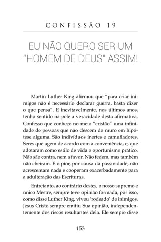 153
C o n f i s s ã o 1 9
Eu não quero ser um
“homem de Deus” assim!
Martin Luther King afirmou que “para criar ini-
migos não é necessário declarar guerra, basta dizer
o que pensa”. E inevitavelmente, nos últimos anos,
tenho sentido na pele a veracidade desta afirmativa.
Confesso que conheço no meio “cristão” uma infini-
dade de pessoas que não descem do muro em hipó-
tese alguma. São indivíduos inertes e camufladores.
Seres que agem de acordo com a conveniência, e, que
adotaram como estilo de vida o oportunismo prático.
Não são contra, nem a favor. Não fedem, mas também
não cheiram. E o pior, por causa da passividade, não
acrescentam nada e cooperam exacerbadamente para
a adulteração das Escrituras.
Entretanto, ao contrário destes, o nosso supremo e
único Mestre, sempre teve opinião formada, por isso,
como disse Luther King, viveu ‘rodeado’ de inimigos.
Jesus Cristo sempre emitiu Sua opinião, independen-
temente dos riscos resultantes dela. Ele sempre disse
 