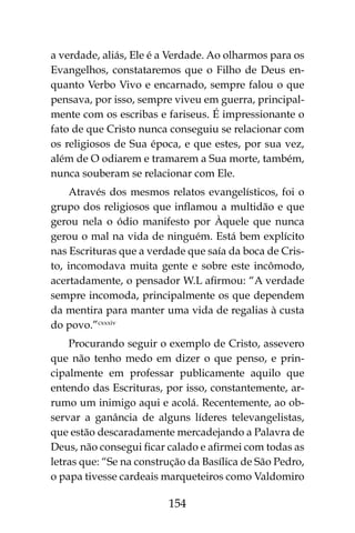 154
a verdade, aliás, Ele é a Verdade. Ao olharmos para os
Evangelhos, constataremos que o Filho de Deus en-
quanto Verbo Vivo e encarnado, sempre falou o que
pensava, por isso, sempre viveu em guerra, principal-
mente com os escribas e fariseus. É impressionante o
fato de que Cristo nunca conseguiu se relacionar com
os religiosos de Sua época, e que estes, por sua vez,
além de O odiarem e tramarem a Sua morte, também,
nunca souberam se relacionar com Ele.
Através dos mesmos relatos evangelísticos, foi o
grupo dos religiosos que inflamou a multidão e que
gerou nela o ódio manifesto por Àquele que nunca
gerou o mal na vida de ninguém. Está bem explícito
nas Escrituras que a verdade que saía da boca de Cris-
to, incomodava muita gente e sobre este incômodo,
acertadamente, o pensador W.L afirmou: “A verdade
sempre incomoda, principalmente os que dependem
da mentira para manter uma vida de regalias à custa
do povo.”cxxxiv
Procurando seguir o exemplo de Cristo, assevero
que não tenho medo em dizer o que penso, e prin-
cipalmente em professar publicamente aquilo que
entendo das Escrituras, por isso, constantemente, ar-
rumo um inimigo aqui e acolá. Recentemente, ao ob-
servar a ganância de alguns líderes televangelistas,
que estão descaradamente mercadejando a Palavra de
Deus, não consegui ficar calado e afirmei com todas as
letras que: “Se na construção da Basílica de São Pedro,
o papa tivesse cardeais marqueteiros como Valdomiro
 