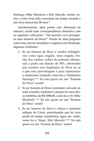155
Santiago, Mike Murdock e Edir Macedo, dentre ou-
tros, a obra teria sido executada em tempo recorde e
não teria demorado 20 anos.”
Imediatamente, após postar esta afirmação na
internet, recebi uma correspondência eletrônica com
as seguintes colocações: “Até quando você persegui-
rá estes homens de Deus?” Diante de uma pergunta
como esta, preciso desabafar e registrar sem hesitação,
algumas confissões:
1.	 Se ser homem de Deus é vender indulgên-
cias como água ungida, meia ungida, fro-
nha dos sonhos, colher de pedreiro abenço-
ada e pedir um dízimo de 30%, afirmando
que recebeu esta inspiração de Deus no ar
e que esta porcentagem é para representar
a santíssima trindade como fez o Valdomiro
Santiago:cxxxv
Eu não quero ser um “homem
de Deus” assim!
2.	 Se ser homem de Deus é prometer salvação de
toda a família, mediante a doação de uma ofer-
ta simbólica de R$ 1000,00, como fez o Sr. Mike
Murdock:cxxxvi
Eu não quero ser um “homem
de Deus” assim!
3.	 Se ser homem de Deus é criticar o primeiro
milagre de Cristo, preceituando que foi uma
perda de tempo transformar água em vinho,
como fez o ‘bispo’ Edir Macedo:cxxxvii
Eu não
quero ser um “homem de Deus” assim!
 