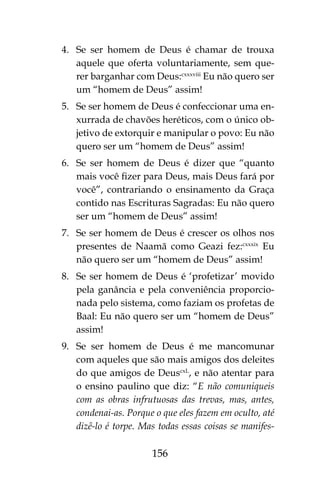156
4.	 Se ser homem de Deus é chamar de trouxa
aquele que oferta voluntariamente, sem que-
rer barganhar com Deus:cxxxviii
Eu não quero ser
um “homem de Deus” assim!
5.	 Se ser homem de Deus é confeccionar uma en-
xurrada de chavões heréticos, com o único ob-
jetivo de extorquir e manipular o povo: Eu não
quero ser um “homem de Deus” assim!
6.	 Se ser homem de Deus é dizer que “quanto
mais você fizer para Deus, mais Deus fará por
você”, contrariando o ensinamento da Graça
contido nas Escrituras Sagradas: Eu não quero
ser um “homem de Deus” assim!
7.	 Se ser homem de Deus é crescer os olhos nos
presentes de Naamã como Geazi fez:cxxxix
Eu
não quero ser um “homem de Deus” assim!
8.	 Se ser homem de Deus é ‘profetizar’ movido
pela ganância e pela conveniência proporcio-
nada pelo sistema, como faziam os profetas de
Baal: Eu não quero ser um “homem de Deus”
assim!
9.	 Se ser homem de Deus é me mancomunar
com aqueles que são mais amigos dos deleites
do que amigos de DeuscxL
, e não atentar para
o ensino paulino que diz: “E não comuniqueis
com as obras infrutuosas das trevas, mas, antes,
condenai-as. Porque o que eles fazem em oculto, até
dizê-lo é torpe. Mas todas essas coisas se manifes-
 