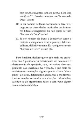 157
tam, sendo condenadas pela luz, porque a luz tudo
manifesta.”cxLi
Eu não quero ser um “homem de
Deus” assim!
10.	Se ser homem de Deus é acomodar e fazer vis-
ta grossa as atrocidades praticadas por inúme-
ros líderes evangélicos: Eu não quero ser um
“homem de Deus” assim!
11.	Se ser homem de Deus é comportar como a
maioria esmagadora destes pastores televan-
gelistas, definitivamente: Eu não quero ser um
“homem de Deus” assim! Etc.
Para finalizar, declaro que o que mais me entris-
tece, não é presenciar o crescimento de heresias e o
alastramento da apostasia, pois, tais coisas são cum-
primento das Escrituras! Na verdade, o que mais me
entristece é contemplar alguns que se dizem “discí-
pulos” de Jesus, defendendo aberrações e modismos,
transformando versículos em chavões infundados,
valendo-se de argumentos tolos e sem nexo algum
com a ortodoxia bíblica.
 