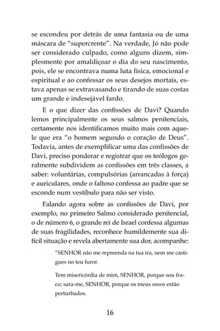 16
se escondeu por detrás de uma fantasia ou de uma
máscara de “supercrente”. Na verdade, Jó não pode
ser considerado culpado, como alguns dizem, sim-
plesmente por amaldiçoar o dia do seu nascimento,
pois, ele se encontrava numa luta física, emocional e
espiritual e ao confessar os seus desejos mortais, es-
tava apenas se extravasando e tirando de suas costas
um grande e indesejável fardo.
E o que dizer das confissões de Davi? Quando
lemos principalmente os seus salmos penitenciais,
certamente nos identificamos muito mais com aque-
le que era “o homem segundo o coração de Deus”.
Todavia, antes de exemplificar uma das confissões de
Davi, preciso ponderar e registrar que os teólogos ge-
ralmente subdividem as confissões em três classes, a
saber: voluntárias, compulsórias (arrancadas à força)
e auriculares, onde o faltoso confessa ao padre que se
esconde num vestíbulo para não ser visto.
Falando agora sobre as confissões de Davi, por
exemplo, no primeiro Salmo considerado penitencial,
o de número 6, o grande rei de Israel confessa algumas
de suas fragilidades, reconhece humildemente sua di-
fícil situação e revela abertamente sua dor, acompanhe:
“SENHOR não me repreenda na tua ira, nem me casti-
gues no teu furor.
Tem misericórdia de mim, SENHOR, porque sou fra-
co; sara-me, SENHOR, porque os meus ossos estão
perturbados.
 