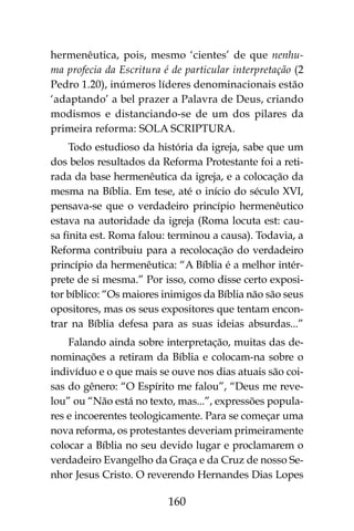160
hermenêutica, pois, mesmo ‘cientes’ de que nenhu-
ma profecia da Escritura é de particular interpretação (2
Pedro 1.20), inúmeros líderes denominacionais estão
‘adaptando’ a bel prazer a Palavra de Deus, criando
modismos e distanciando-se de um dos pilares da
primeira reforma: SOLA SCRIPTURA.
Todo estudioso da história da igreja, sabe que um
dos belos resultados da Reforma Protestante foi a reti-
rada da base hermenêutica da igreja, e a colocação da
mesma na Bíblia. Em tese, até o início do século XVI,
pensava-se que o verdadeiro princípio hermenêutico
estava na autoridade da igreja (Roma locuta est: cau-
sa finita est. Roma falou: terminou a causa). Todavia, a
Reforma contribuiu para a recolocação do verdadeiro
princípio da hermenêutica: “A Bíblia é a melhor intér-
prete de si mesma.” Por isso, como disse certo exposi-
tor bíblico: “Os maiores inimigos da Bíblia não são seus
opositores, mas os seus expositores que tentam encon-
trar na Bíblia defesa para as suas ideias absurdas...”
Falando ainda sobre interpretação, muitas das de-
nominações a retiram da Bíblia e colocam-na sobre o
indivíduo e o que mais se ouve nos dias atuais são coi-
sas do gênero: “O Espírito me falou”, “Deus me reve-
lou” ou “Não está no texto, mas...”, expressões popula-
res e incoerentes teologicamente. Para se começar uma
nova reforma, os protestantes deveriam primeiramente
colocar a Bíblia no seu devido lugar e proclamarem o
verdadeiro Evangelho da Graça e da Cruz de nosso Se-
nhor Jesus Cristo. O reverendo Hernandes Dias Lopes
 