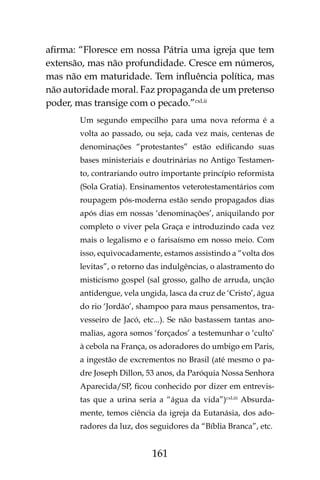 161
afirma: “Floresce em nossa Pátria uma igreja que tem
extensão, mas não profundidade. Cresce em números,
mas não em maturidade. Tem influência política, mas
não autoridade moral. Faz propaganda de um pretenso
poder, mas transige com o pecado.”cxLii
Um segundo empecilho para uma nova reforma é a
volta ao passado, ou seja, cada vez mais, centenas de
denominações “protestantes” estão edificando suas
bases ministeriais e doutrinárias no Antigo Testamen-
to, contrariando outro importante princípio reformista
(Sola Gratia). Ensinamentos veterotestamentários com
roupagem pós-moderna estão sendo propagados dias
após dias em nossas ‘denominações’, aniquilando por
completo o viver pela Graça e introduzindo cada vez
mais o legalismo e o farisaísmo em nosso meio. Com
isso, equivocadamente, estamos assistindo a “volta dos
levitas”, o retorno das indulgências, o alastramento do
misticismo gospel (sal grosso, galho de arruda, unção
antidengue, vela ungida, lasca da cruz de ‘Cristo’, água
do rio ‘Jordão’, shampoo para maus pensamentos, tra-
vesseiro de Jacó, etc...). Se não bastassem tantas ano-
malias, agora somos ‘forçados’ a testemunhar o ‘culto’
à cebola na França, os adoradores do umbigo em Paris,
a ingestão de excrementos no Brasil (até mesmo o pa-
dre Joseph Dillon, 53 anos, da Paróquia Nossa Senhora
Aparecida/SP, ficou conhecido por dizer em entrevis-
tas que a urina seria a “água da vida”)cxLiii
Absurda-
mente, temos ciência da igreja da Eutanásia, dos ado-
radores da luz, dos seguidores da “Bíblia Branca”, etc.
 