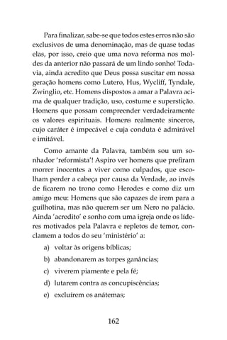 162
Para finalizar, sabe-se que todos estes erros não são
exclusivos de uma denominação, mas de quase todas
elas, por isso, creio que uma nova reforma nos mol-
des da anterior não passará de um lindo sonho! Toda-
via, ainda acredito que Deus possa suscitar em nossa
geração homens como Lutero, Hus, Wycliff, Tyndale,
Zwinglio, etc. Homens dispostos a amar a Palavra aci-
ma de qualquer tradição, uso, costume e superstição.
Homens que possam compreender verdadeiramente
os valores espirituais. Homens realmente sinceros,
cujo caráter é impecável e cuja conduta é admirável
e imitável.
Como amante da Palavra, também sou um so-
nhador ‘reformista’! Aspiro ver homens que prefiram
morrer inocentes a viver como culpados, que esco-
lham perder a cabeça por causa da Verdade, ao invés
de ficarem no trono como Herodes e como diz um
amigo meu: Homens que são capazes de irem para a
guilhotina, mas não querem ser um Nero no palácio.
Ainda ‘acredito’ e sonho com uma igreja onde os líde-
res motivados pela Palavra e repletos de temor, con-
clamem a todos do seu ‘ministério’ a:
a)	 voltar às origens bíblicas;
b)	 abandonarem as torpes ganâncias;
c)	 viverem piamente e pela fé;
d)	 lutarem contra as concupiscências;
e)	 excluírem os anátemas;
 