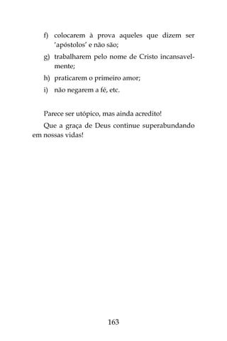 163
f)	 colocarem à prova aqueles que dizem ser
‘apóstolos’ e não são;
g)	 trabalharem pelo nome de Cristo incansavel-
mente;
h)	 praticarem o primeiro amor;
i)	 não negarem a fé, etc.
Parece ser utópico, mas ainda acredito!
Que a graça de Deus continue superabundando
em nossas vidas!
 