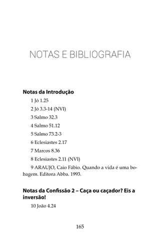 165
Notas e Bibliografia
Notas da Introdução
1 Jó 1.25
2 Jó 3.3-14 (NVI)
3 Salmo 32.3
4 Salmo 51.12
5 Salmo 73.2-3
6 Eclesiastes 2.17
7 Marcos 8.36
8 Eclesiastes 2.11 (NVI)
9 ARAUJO, Caio Fábio. Quando a vida é uma bo-
bagem. Editora Abba. 1993.
Notas da Confissão 2 – Caça ou caçador? Eis a
inversão!
10 João 4.24
 
