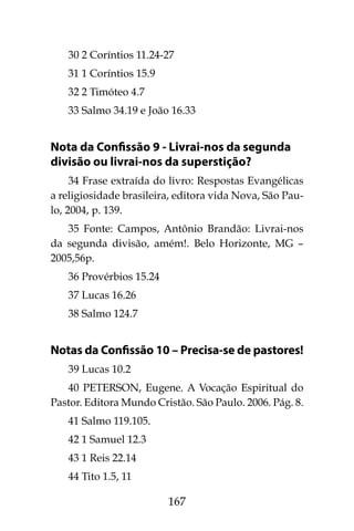 167
30 2 Coríntios 11.24-27
31 1 Coríntios 15.9
32 2 Timóteo 4.7
33 Salmo 34.19 e João 16.33
Nota da Confissão 9 - Livrai-nos da segunda
divisão ou livrai-nos da superstição?
34 Frase extraída do livro: Respostas Evangélicas
a religiosidade brasileira, editora vida Nova, São Pau-
lo, 2004, p. 139.
35 Fonte: Campos, Antônio Brandão: Livrai-nos
da segunda divisão, amém!. Belo Horizonte, MG –
2005,56p.
36 Provérbios 15.24
37 Lucas 16.26
38 Salmo 124.7
Notas da Confissão 10 – Precisa-se de pastores!
39 Lucas 10.2
40 PETERSON, Eugene. A Vocação Espiritual do
Pastor. Editora Mundo Cristão. São Paulo. 2006. Pág. 8.
41 Salmo 119.105.
42 1 Samuel 12.3
43 1 Reis 22.14
44 Tito 1.5, 11
 