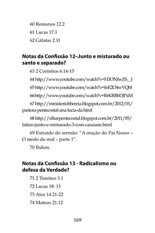 169
60 Romanos 12.2
61 Lucas 17.1
62 Gálatas 2.11
Notas da Confissão 12–Junto e misturado ou
santo e separado?
63 2 Coríntios 6.14-15
64http://www.youtube.com/watch?v=H3ONfwZS__I
65http://www.youtube.com/watch?v=fnE2O4wVQbI
66http://www.youtube.com/watch?v=RrKRBbDJPaM
67http://ministeriobbereia.blogspot.com.br/2012/01/
pastora-pentecostal-ana-lucia-da.html
68 http://olharpentecostal.blogspot.com.br/2011/05/
latino-junto-e-misturado-3-com-cassiane.html
69 Extraído do sermão: “A oração do Pai Nosso –
O medo do mal – parte 1”.
70 Ibdem.
Notas da Confissão 13 - Radicalismo ou
defesa da Verdade?
71 2 Timóteo 3.1
72 Lucas 18: 13
73 Atos 14.21-22
74 Mateus 21.12
 