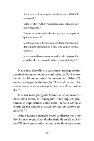 17
Até a minha alma está perturbada; mas tu, SENHOR,
até quando?
Volta-te, SENHOR, livra a minha alma; salva-me por
tua benignidade.
Porque na morte não há lembrança de ti; no sepulcro
quem te louvará?
Já estou cansado do meu gemido; toda noite faço na-
dar a minha cama; molho o meu leito com as minhas
lágrimas.
Já os meus olhos estão consumidos pela mágoa e têm
envelhecido por causa de todos os meus inimigos.”
Não é foco deste livro e seria uma tarefa quase im-
possível descrever todas as confissões de Davi, entre-
tanto, não há como deixar de mencionar o Salmo 32,
onde há a seguinte declaração: “Enquanto eu me calei,
envelheceram os meus ossos pelo meu bramido em todo o
dia.”iii
E o seu mais pungente Salmo, o de número 51,
onde Davi revela-se “esmagado” e faz súplicas pro-
fundas e inquietantes, como esta: “Torna a dar-me a
alegria da tua salvação e sustém-me com um espírito vo-
luntário.” iv
Ainda fazendo menção sobre confissões no livro
dos Salmos, o que dizer do desabafo de Asafe no Sal-
mo 73? Seria errado afirmar que este salmo retrata um
 