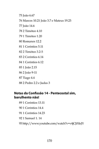 170
75 João 6.67
76 Marcos 10.21 João 3.7 e Mateus 19.23
77 João 14.6
78 2 Timóteo 4.10
79 1 Timóteo 1.20
80 Romanos 12.2
81 1 Coríntios 5.11
82 2 Timóteo 3.2-5
83 2 Coríntios 6.14
84 1 Coríntios 6.12
85 1 João 2.15
86 2 João 9-11
87 Tiago 4.4
88 2 Pedro 2.2 e Judas 3
Notas da Confissão 14 - Pentecostal sim,
barulhento não!
89 1 Coríntios 13.11
90 1 Coríntios 14.4
91 1 Coríntios 14.23
92 1 Samuel 1. 14
93 http://www.youtube.com/watch?v=v4jCJiXleJY
 