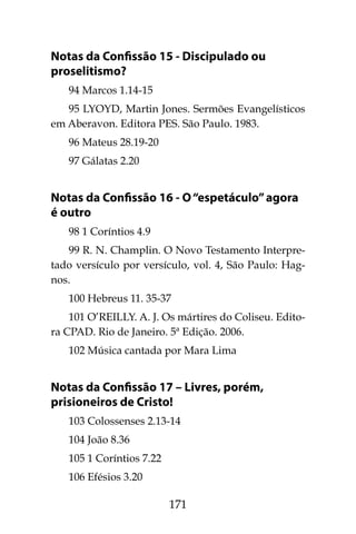 171
Notas da Confissão 15 - Discipulado ou
proselitismo?
94 Marcos 1.14-15
95 LYOYD, Martin Jones. Sermões Evangelísticos
em Aberavon. Editora PES. São Paulo. 1983.
96 Mateus 28.19-20
97 Gálatas 2.20
Notas da Confissão 16 - O“espetáculo”agora
é outro
98 1 Coríntios 4.9
99 R. N. Champlin. O Novo Testamento Interpre-
tado versículo por versículo, vol. 4, São Paulo: Hag-
nos.
100 Hebreus 11. 35-37
101 O’REILLY. A. J. Os mártires do Coliseu. Edito-
ra CPAD. Rio de Janeiro. 5ª Edição. 2006.
102 Música cantada por Mara Lima
Notas da Confissão 17 – Livres, porém,
prisioneiros de Cristo!
103 Colossenses 2.13-14
104 João 8.36
105 1 Coríntios 7.22
106 Efésios 3.20
 