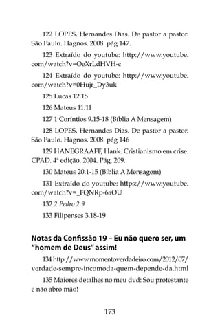 173
122 LOPES, Hernandes Dias. De pastor a pastor.
São Paulo. Hagnos. 2008. pág 147.
123 Extraído do youtube: http://www.youtube.
com/watch?v=OeXrLdHVH-c
124 Extraído do youtube: http://www.youtube.
com/watch?v=0Hujr_Dy3uk
125 Lucas 12.15
126 Mateus 11.11
127 1 Coríntios 9.15-18 (Bíblia A Mensagem)
128 LOPES, Hernandes Dias. De pastor a pastor.
São Paulo. Hagnos. 2008. pág 146
129 HANEGRAAFF, Hank. Cristianismo em crise.
CPAD. 4ª edição. 2004. Pág. 209.
130 Mateus 20.1-15 (Bíblia A Mensagem)
131 Extraído do youtube: https://www.youtube.
com/watch?v=_FQNRp-6aOU
132 2 Pedro 2.9
133 Filipenses 3.18-19
Notas da Confissão 19 – Eu não quero ser, um
“homem de Deus”assim!
134 http://www.momentoverdadeiro.com/2012/07/
verdade-sempre-incomoda-quem-depende-da.html
135 Maiores detalhes no meu dvd: Sou protestante
e não abro mão!
 
