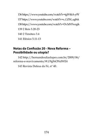 174
136https://www.youtube.com/watch?v=tgW4iiA-y9Y
137https://www.youtube.com/watch?v=o_GZM_ug8xk
138https://www.youtube.com/watch?v=Dv3dVFwsgik
139 2 Reis 5.20-23
140 2 Timóteo 3.4
141 Efésios 5.11-13
Notas da Confissão 20 - Nova Reforma –
Possibilidade ou utopia?
142 http://hernandesdiaslopes.com.br/2009/06/
reforma-e-reavivamento/#.U9g9sONdWE4
143 Revista Defesa da Fé, nº 40.
 
