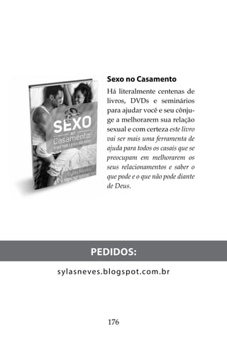 176
Sexo no Casamento
Há literalmente centenas de
livros, DVDs e seminários
para ajudar você e seu cônju-
ge a melhorarem sua relação
sexual e com certeza este livro
vai ser mais uma ferramenta de
ajuda para todos os casais que se
preocupam em melhorarem os
seus relacionamentos e saber o
que pode e o que não pode diante
de Deus.
Pedidos:
sylasneves.blogspot.com.br
 