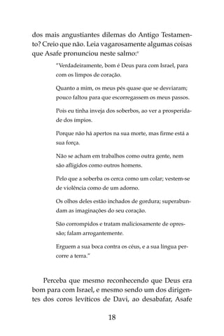 18
dos mais angustiantes dilemas do Antigo Testamen-
to? Creio que não. Leia vagarosamente algumas coisas
que Asafe pronunciou neste salmo:v
“Verdadeiramente, bom é Deus para com Israel, para
com os limpos de coração.
Quanto a mim, os meus pés quase que se desviaram;
pouco faltou para que escorregassem os meus passos.
Pois eu tinha inveja dos soberbos, ao ver a prosperida-
de dos ímpios.
Porque não há apertos na sua morte, mas firme está a
sua força.
Não se acham em trabalhos como outra gente, nem
são afligidos como outros homens.
Pelo que a soberba os cerca como um colar; vestem-se
de violência como de um adorno.
Os olhos deles estão inchados de gordura; superabun-
dam as imaginações do seu coração.
São corrompidos e tratam maliciosamente de opres-
são; falam arrogantemente.
Erguem a sua boca contra os céus, e a sua língua per-
corre a terra.”
Perceba que mesmo reconhecendo que Deus era
bom para com Israel, e mesmo sendo um dos dirigen-
tes dos coros levíticos de Davi, ao desabafar, Asafe
 
