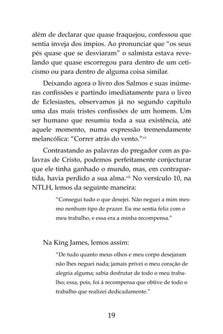19
além de declarar que quase fraquejou, confessou que
sentia inveja dos ímpios. Ao pronunciar que “os seus
pés quase que se desviaram” o salmista estava reve-
lando que quase escorregou para dentro de um ceti-
cismo ou para dentro de alguma coisa similar.
Deixando agora o livro dos Salmos e suas inúme-
ras confissões e partindo imediatamente para o livro
de Eclesiastes, observamos já no segundo capítulo
uma das mais tristes confissões de um homem. Um
ser humano que resumiu toda a sua existência, até
aquele momento, numa expressão tremendamente
melancólica: “Correr atrás do vento.”vi
Contrastando as palavras do pregador com as pa-
lavras de Cristo, podemos perfeitamente conjecturar
que ele tinha ganhado o mundo, mas, em contrapar-
tida, havia perdido a sua alma.vii
No versículo 10, na
NTLH, lemos da seguinte maneira:
“Consegui tudo o que desejei. Não neguei a mim mes-
mo nenhum tipo de prazer. Eu me sentia feliz com o
meu trabalho, e essa era a minha recompensa.”
Na King James, lemos assim:
“De tudo quanto meus olhos e meu corpo desejaram
não lhes neguei nada; jamais privei o meu coração de
alegria alguma; sabia desfrutar de todo o meu traba-
lho; essa, pois, foi à recompensa que obtive de todo o
trabalho que realizei dedicadamente.”
 