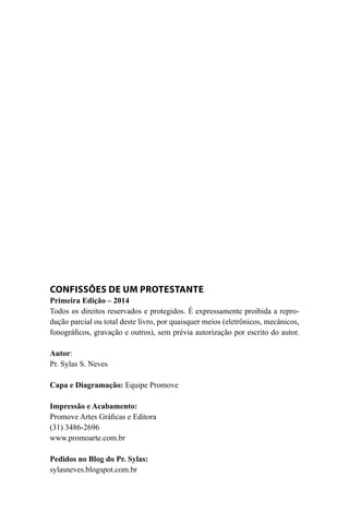 Confissões de Um Protestante
Primeira Edição – 2014
Todos os direitos reservados e protegidos. É expressamente proibida a repro-
dução parcial ou total deste livro, por quaisquer meios (eletrônicos, mecânicos,
fonográficos, gravação e outros), sem prévia autorização por escrito do autor.
Autor:
Pr. Sylas S. Neves
Capa e Diagramação: Equipe Promove
Impressão e Acabamento:
Promove Artes Gráficas e Editora
(31) 3486-2696
www.promoarte.com.br
Pedidos no Blog do Pr. Sylas:
sylasneves.blogspot.com.br
 