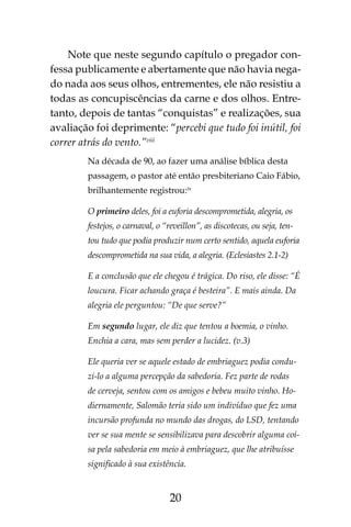 20
Note que neste segundo capítulo o pregador con-
fessa publicamente e abertamente que não havia nega-
do nada aos seus olhos, entrementes, ele não resistiu a
todas as concupiscências da carne e dos olhos. Entre-
tanto, depois de tantas “conquistas” e realizações, sua
avaliação foi deprimente: “percebi que tudo foi inútil, foi
correr atrás do vento.”viii
Na década de 90, ao fazer uma análise bíblica desta
passagem, o pastor até então presbiteriano Caio Fábio,
brilhantemente registrou:ix
O primeiro deles, foi a euforia descomprometida, alegria, os
festejos, o carnaval, o “reveillon”, as discotecas, ou seja, ten-
tou tudo que podia produzir num certo sentido, aquela euforia
descomprometida na sua vida, a alegria. (Eclesiastes 2.1-2)
E a conclusão que ele chegou é trágica. Do riso, ele disse: “É
loucura. Ficar achando graça é besteira”. E mais ainda. Da
alegria ele perguntou: “De que serve?”
Em segundo lugar, ele diz que tentou a boemia, o vinho.
Enchia a cara, mas sem perder a lucidez. (v.3)
Ele queria ver se aquele estado de embriaguez podia condu-
zi-lo a alguma percepção da sabedoria. Fez parte de rodas
de cerveja, sentou com os amigos e bebeu muito vinho. Ho-
diernamente, Salomão teria sido um indivíduo que fez uma
incursão profunda no mundo das drogas, do LSD, tentando
ver se sua mente se sensibilizava para descobrir alguma coi-
sa pela sabedoria em meio à embriaguez, que lhe atribuísse
significado à sua existência.
 
