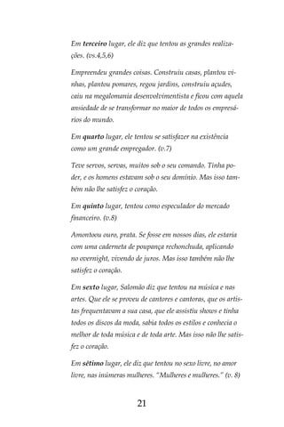 21
Em terceiro lugar, ele diz que tentou as grandes realiza-
ções. (vs.4,5,6)
Empreendeu grandes coisas. Construiu casas, plantou vi-
nhas, plantou pomares, regou jardins, construiu açudes,
caiu na megalomania desenvolvimentista e ficou com aquela
ansiedade de se transformar no maior de todos os empresá-
rios do mundo.
Em quarto lugar, ele tentou se satisfazer na existência
como um grande empregador. (v.7)
Teve servos, servas, muitos sob o seu comando. Tinha po-
der, e os homens estavam sob o seu domínio. Mas isso tam-
bém não lhe satisfez o coração.
Em quinto lugar, tentou como especulador do mercado
financeiro. (v.8)
Amontoou ouro, prata. Se fosse em nossos dias, ele estaria
com uma caderneta de poupança rechonchuda, aplicando
no overnight, vivendo de juros. Mas isso também não lhe
satisfez o coração.
Em sexto lugar, Salomão diz que tentou na música e nas
artes. Que ele se proveu de cantores e cantoras, que os artis-
tas frequentavam a sua casa, que ele assistiu shows e tinha
todos os discos da moda, sabia todos os estilos e conhecia o
melhor de toda música e de toda arte. Mas isso não lhe satis-
fez o coração.
Em sétimo lugar, ele diz que tentou no sexo livre, no amor
livre, nas inúmeras mulheres. “Mulheres e mulheres.” (v. 8)
 
