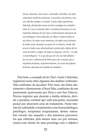 22
Casou, descasou, teve casos e amizades coloridas. Ao todo,
setecentas mulheres princesas e trezentas concubinas, mas
isso não lhe satisfez o coração. E após cada experiência,
Salomão, foi ficando numa terrível nostalgia em relação à
vida. E a sua conclusão sobre a existência humana e a sua
trajetória debaixo do sol é que a vida humana não passa de
uma bobagem. Para Salomão, ao olhar a vida de todas es-
sas óticas, de todas essas maneiras, de todos esses prismas,
de todas essas situações as quais ele se colocou, tendo tido
acesso a todos esses observatórios existenciais, depois de ter
visto de todos os lados, de todos os ângulos, ele diz: “A vida
é uma bobagem.” E o que foi que ele viu na vida debaixo
do sol sem o referencial de Deus que o fez concluir que a
trajetória humana, enquanto homem, no curso da própria
história, não passa de vaidade de vaidades.
Pois bem, a exemplo de Jó, Davi, Asafe e Salomão,
registrarei nesta obra algumas das minhas confissões.
Não confissões de pecados! Pois essas são feitas dia-
riamente e diretamente a Deus! Mas, confissões de um
protestante apaixonado por Deus e por Sua Palavra.
Preciso registrar que durante a minha infância, devi-
do à paralisia cerebral que sofri pós-parto, necessitei
passar por dezessete anos de tratamento. Neste ínte-
rim fui submetido a tratamentos com fonoaudiólogos,
psicólogos, terapeutas ocupacionais, dentre outros.
Em virtude das sequelas e dos inúmeros preconcei-
tos que enfrentei, pelo menos uma vez por semana,
sentava-me diante de uma psicóloga com o objetivo
 