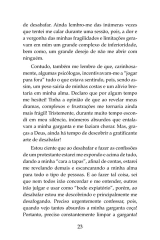 23
de desabafar. Ainda lembro-me das inúmeras vezes
que tentei me calar durante uma sessão, pois, a dor e
a vergonha das minhas fragilidades e limitações gera-
vam em mim um grande complexo de inferioridade,
bem como, um grande desejo de não me abrir com
ninguém.
Contudo, também me lembro de que, carinhosa-
mente, algumas psicólogas, incentivavam-me a “jogar
para fora” tudo o que estava sentindo, pois, sendo as-
sim, um peso sairia de minhas costas e um alívio bro-
taria em minha alma. Declaro que por algum tempo
me hesitei! Tinha a opinião de que ao revelar meus
dramas, complexos e frustrações me tornaria ainda
mais frágil! Tristemente, durante muito tempo escon-
di em meu silêncio, inúmeros absurdos que entala-
vam a minha garganta e me faziam chorar. Mas, gra-
ças a Deus, ainda há tempo de descobrir a gratificante
arte de desabafar!
Estou ciente que ao desabafar e fazer as confissões
de um protestante estarei me expondo e acima de tudo,
dando a minha “cara a tapas”, afinal de contas, estarei
me revelando demais e escancarando a minha alma
para todo o tipo de pessoas. E ao fazer tal coisa, sei
que nem todos irão concordar e me entender, outros
irão julgar e usar como “bode expiatório”, porém, ao
desabafar estou me descobrindo e principalmente me
desafogando. Preciso urgentemente confessar, pois,
quando vejo tantos absurdos a minha garganta coça!
Portanto, preciso constantemente limpar a garganta!
 