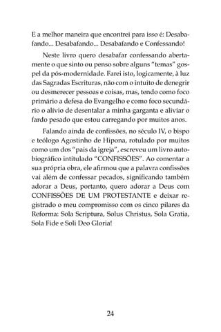 24
E a melhor maneira que encontrei para isso é: Desaba-
fando... Desabafando... Desabafando e Confessando!
Neste livro quero desabafar confessando aberta-
mente o que sinto ou penso sobre alguns “temas” gos-
pel da pós-modernidade. Farei isto, logicamente, à luz
das Sagradas Escrituras, não com o intuito de denegrir
ou desmerecer pessoas e coisas, mas, tendo como foco
primário a defesa do Evangelho e como foco secundá-
rio o alívio de desentalar a minha garganta e aliviar o
fardo pesado que estou carregando por muitos anos.
Falando ainda de confissões, no século IV, o bispo
e teólogo Agostinho de Hipona, rotulado por muitos
como um dos “pais da igreja”, escreveu um livro auto-
biográfico intitulado “CONFISSÕES”. Ao comentar a
sua própria obra, ele afirmou que a palavra confissões
vai além de confessar pecados, significando também
adorar a Deus, portanto, quero adorar a Deus com
CONFISSÕES DE UM PROTESTANTE e deixar re-
gistrado o meu compromisso com os cinco pilares da
Reforma: Sola Scriptura, Solus Christus, Sola Gratia,
Sola Fide e Soli Deo Gloria!
 