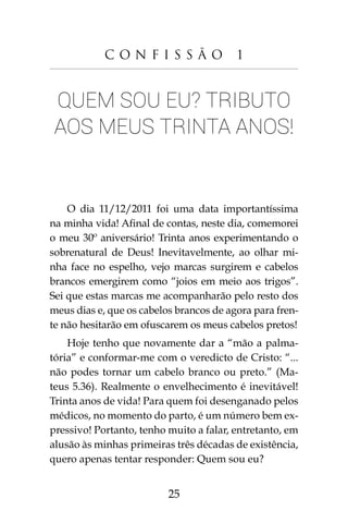 25
C o n f i s s ã o 1
Quem sou eu? Tributo
aos meus trinta anos!
O dia 11/12/2011 foi uma data importantíssima
na minha vida! Afinal de contas, neste dia, comemorei
o meu 30º aniversário! Trinta anos experimentando o
sobrenatural de Deus! Inevitavelmente, ao olhar mi-
nha face no espelho, vejo marcas surgirem e cabelos
brancos emergirem como “joios em meio aos trigos”.
Sei que estas marcas me acompanharão pelo resto dos
meus dias e, que os cabelos brancos de agora para fren-
te não hesitarão em ofuscarem os meus cabelos pretos!
Hoje tenho que novamente dar a “mão a palma-
tória” e conformar-me com o veredicto de Cristo: “...
não podes tornar um cabelo branco ou preto.” (Ma-
teus 5.36). Realmente o envelhecimento é inevitável!
Trinta anos de vida! Para quem foi desenganado pelos
médicos, no momento do parto, é um número bem ex-
pressivo! Portanto, tenho muito a falar, entretanto, em
alusão às minhas primeiras três décadas de existência,
quero apenas tentar responder: Quem sou eu?
 