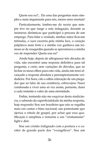 26
Quem sou eu?... Eis uma das perguntas mais sim-
ples e mais inquietante para nós, meros seres mortais!
Particularmente, lembro-me do receio que sem-
pre tive no que tange a esta indagação, durante as
inúmeras dinâmicas que participei à procura de um
emprego. Para falar a verdade, minhas mãos ficavam
trêmulas, o suor escorria pela minha face, o coração
palpitava mais forte e a minha voz ganhava um tei-
moso ar de rouquidão quando se aproximava a minha
vez de responder: Quem sou eu?
Ainda hoje, depois de ultrapassar três décadas de
vida, não encontrei uma resposta definitiva para tal
pergunta, e creio, sem variações de dúvidas, que ao
fechar os meus olhos para esta vida, ainda não terei al-
cançado a resposta absoluta e peremptoriamente ver-
dadeira. Por hora, cito a sábia colocação de um prega-
dor que ao falar de sua existência, esbravejou: Nasci
condenado a viver uma só vez assim, portanto, darei
a cada instante o valor de uma eternidade.
Enfim, tentando não me esquivar desta sindicân-
cia, e sabendo da superficialidade da minha resposta,
hoje respondo: Sou um brasileiro que não se orgulha
mais em cantar o hino nacional, um protestante que
ojeriza o rótulo de gospel, por achar que essa qua-
lificação é simplista e remonta a um “cristianismo”
light e diet.
Sou um cristão indignado com a postura e o ca-
ráter de grande parte dos “evangélicos”. Sou um
 