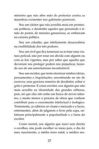27
ministro que não abre mão de protestar contra as
manobras existentes nos gabinetes pastorais.
Sou um eleitor que não acredita mais em promes-
sas políticas, e desdenho aqueles que possuindo o tí-
tulo de pastor, de maneira gananciosa, se embarcam
na carreira política.
Sou um cidadão, que infelizmente desacreditou
na credibilidade dos três poderes.
Sou um civil que fica temeroso ao avistar uma via-
tura policial, não por estar em dívida com alguém ou
com as leis vigentes, mas por saber que aqueles que
deveriam nos proteger podem nos prejudicar, fazen-
do uso de um autoritarismo incontrolável.
Sou um escritor, que tento eternizar minhas ideias,
pensamentos e inquietações, encontrando no ato de
escrever, uma graciosa maneira de desabafar, soltar o
grito e protestar. E como escritor, sou alguém que não
mais acredita na idoneidade das grandes editoras,
pois, sei que elas não estão em busca de novos talen-
tos, e muito menos à procura de obras que venham
contribuir para o crescimento intelectual e teológico.
Tristemente, as editoras só visam o mercado e o lucro,
entrementes, além de julgarem o livro pela capa, en-
fatizam principalmente a popularidade e a fama do
escritor.
Como mortal, sou alguém que nasci sem direito
a escolhas, não pude escolher os meus pais, o dia do
meu nascimento, a minha terra natal, o médico res-
 