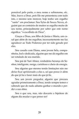 28
ponsável pelo parto, o meu nome e sobrenome, etc.
Mas, louvo a Deus, pois Ele me presenteou com tudo
isto, e mesmo sem merecer, hoje tenho um orgulho
“santo” em proclamar: Sou Sylas de Souza Neves, al-
guém que ao contrário de muitos se orgulha muito de
seu nome, principalmente por saber que este nome
significa: “o escolhido de Deus”.
Graças a Deus, sou filho de Josias e Maria, um ca-
sal que além de me orgulhar, incessantemente me faz
agradecer ao Todo Poderoso por ter sido gerado por
eles.
Sou casado com Diana, uma jovem bela, compa-
nheira, leal e dedicada, alguém que me dá orgulho em
ser rotulado de seu marido.
Sou pai de Yuri Abner, verdadeira herança do Se-
nhor, inteligente, meigo, carinhoso e cheio de energia.
Sou alguém que mesmo tendo limitações não me
deixo ficar aprisionado a elas e, sei que posso ir além
do que já fui e fazer mais do que já fiz.
Sou um jovem pregador, alguém que procura
agradar primeiramente a Deus, tendo sempre temor e
sabendo que de nada adianta ganhar o mundo e per-
der a sua alma.
Sou o que sou, mas, não descarto a hipótese de
algum dia mudar o que penso ser!
 
