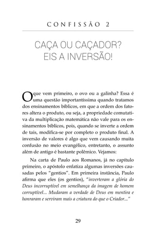 29
C o n f i s s ã o 2
Caça ou caçador?
Eis a inversão!
Oque vem primeiro, o ovo ou a galinha? Essa é
uma questão importantíssima quando tratamos
dos ensinamentos bíblicos, em que a ordem dos fato-
res altera o produto, ou seja, a propriedade comutati-
va da multiplicação matemática não vale para os en-
sinamentos bíblicos, pois, quando se inverte a ordem
de tais, modifica-se por completo o produto final. A
inversão de valores é algo que vem causando muita
confusão no meio evangélico, entretanto, o assunto
além de antigo é bastante polêmico. Vejamos:
Na carta de Paulo aos Romanos, já no capítulo
primeiro, o apóstolo enfatiza algumas inversões cau-
sadas pelos “gentios”. Em primeira instância, Paulo
afirma que eles (os gentios), “inverteram a glória do
Deus incorruptível em semelhança da imagem de homem
corruptível... Mudaram a verdade de Deus em mentira e
honraram e serviram mais a criatura do que o Criador...”
 
